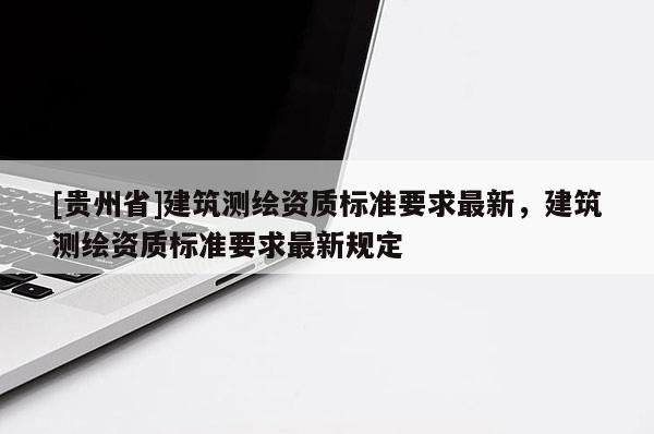 [貴州省]建筑測繪資質(zhì)標(biāo)準(zhǔn)要求最新，建筑測繪資質(zhì)標(biāo)準(zhǔn)要求最新規(guī)定