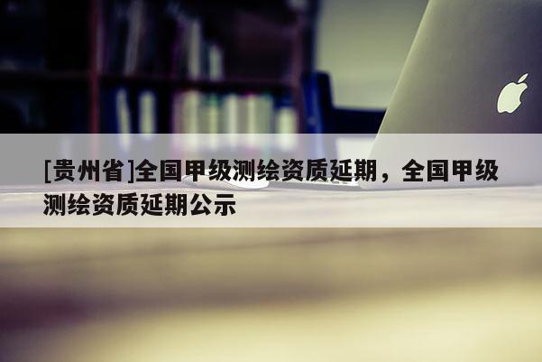[貴州省]全國(guó)甲級(jí)測(cè)繪資質(zhì)延期，全國(guó)甲級(jí)測(cè)繪資質(zhì)延期公示