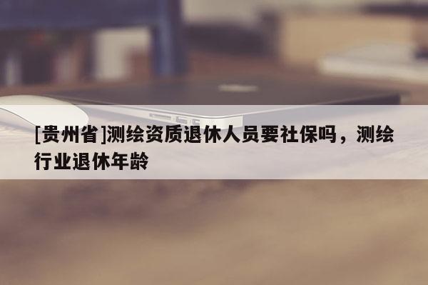 [貴州省]測繪資質(zhì)退休人員要社保嗎，測繪行業(yè)退休年齡