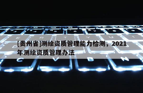 [貴州省]測繪資質(zhì)管理能力檢測，2021年測繪資質(zhì)管理辦法