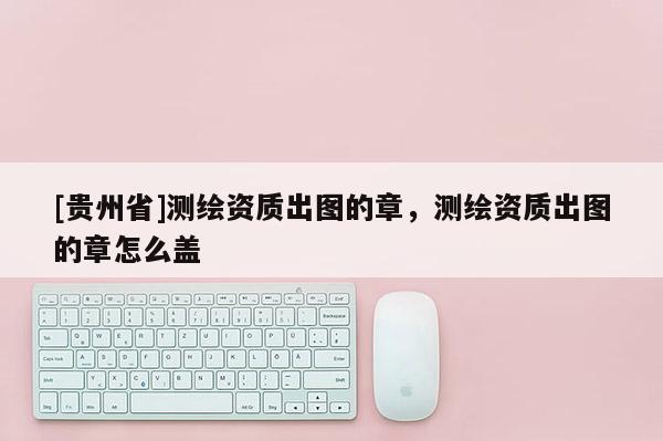 [貴州省]測繪資質出圖的章，測繪資質出圖的章怎么蓋