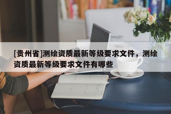 [貴州省]測繪資質最新等級要求文件，測繪資質最新等級要求文件有哪些