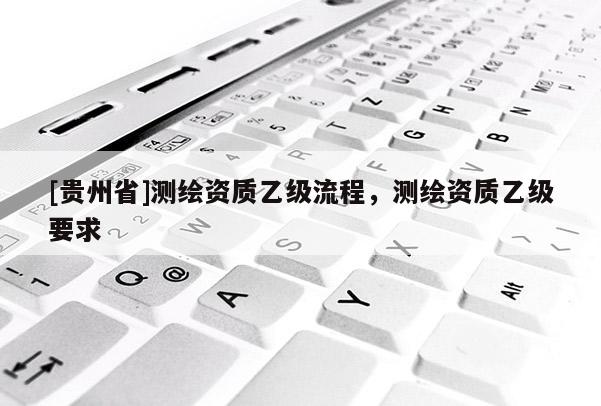 [貴州省]測(cè)繪資質(zhì)乙級(jí)流程，測(cè)繪資質(zhì)乙級(jí)要求