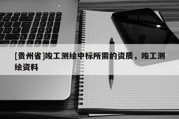 [貴州省]竣工測(cè)繪中標(biāo)所需的資質(zhì)，竣工測(cè)繪資料
