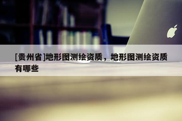 [貴州省]地形圖測(cè)繪資質(zhì)，地形圖測(cè)繪資質(zhì)有哪些