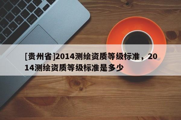 [貴州省]2014測繪資質等級標準，2014測繪資質等級標準是多少