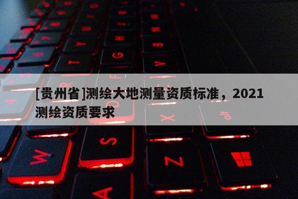 [貴州省]測繪大地測量資質(zhì)標(biāo)準(zhǔn)，2021測繪資質(zhì)要求