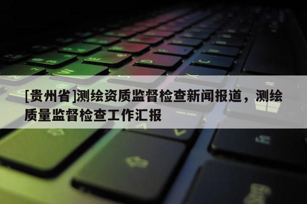 [貴州省]測(cè)繪資質(zhì)監(jiān)督檢查新聞報(bào)道，測(cè)繪質(zhì)量監(jiān)督檢查工作匯報(bào)