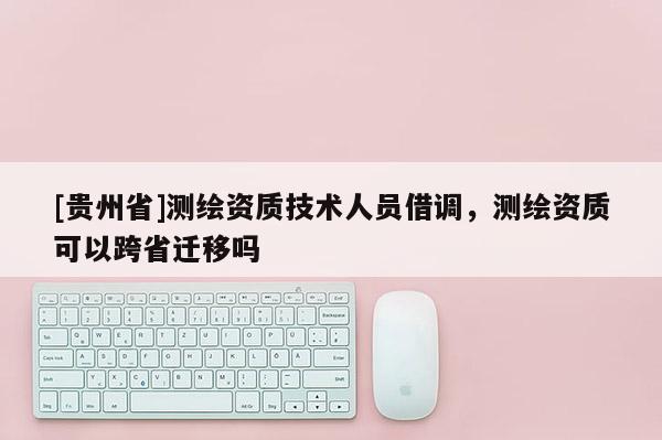 [貴州省]測繪資質技術人員借調，測繪資質可以跨省遷移嗎