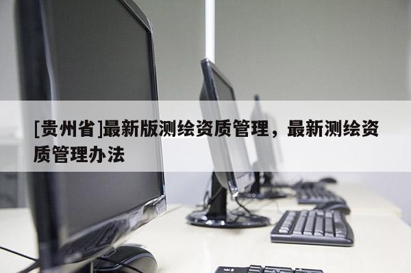 [貴州省]最新版測繪資質(zhì)管理，最新測繪資質(zhì)管理辦法