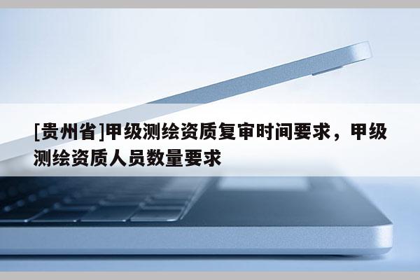 [貴州省]甲級測繪資質復審時間要求，甲級測繪資質人員數量要求