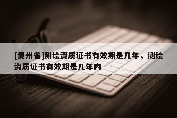 [貴州省]測繪資質證書有效期是幾年，測繪資質證書有效期是幾年內