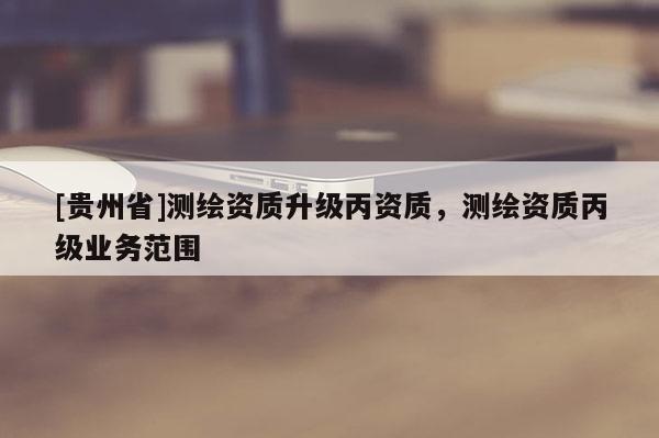 [貴州省]測(cè)繪資質(zhì)升級(jí)丙資質(zhì)，測(cè)繪資質(zhì)丙級(jí)業(yè)務(wù)范圍