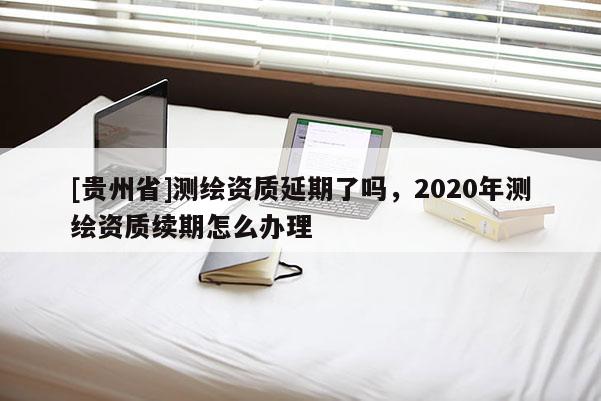 [貴州省]測繪資質延期了嗎，2020年測繪資質續期怎么辦理
