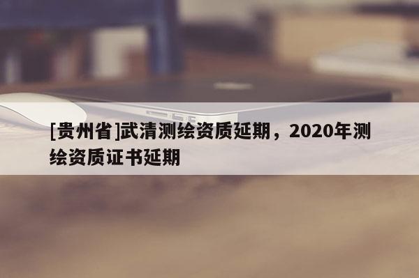 [貴州省]武清測繪資質延期，2020年測繪資質證書延期