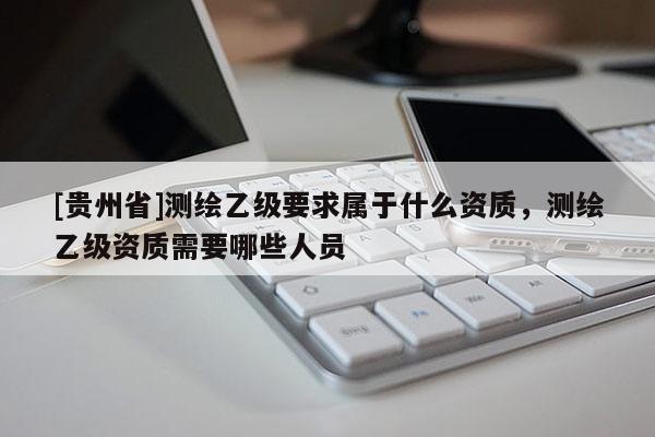 [貴州省]測繪乙級要求屬于什么資質，測繪乙級資質需要哪些人員