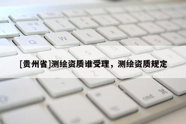 [貴州省]測(cè)繪資質(zhì)誰(shuí)受理，測(cè)繪資質(zhì)規(guī)定