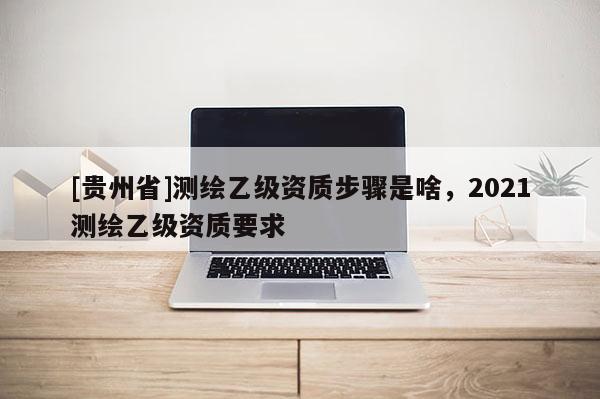 [貴州省]測繪乙級資質步驟是啥，2021測繪乙級資質要求