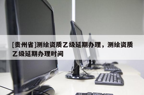 [貴州省]測(cè)繪資質(zhì)乙級(jí)延期辦理，測(cè)繪資質(zhì)乙級(jí)延期辦理時(shí)間