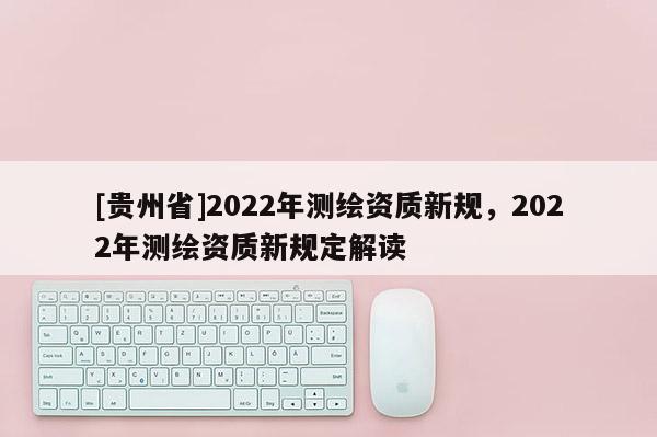 [貴州省]2022年測(cè)繪資質(zhì)新規(guī)，2022年測(cè)繪資質(zhì)新規(guī)定解讀