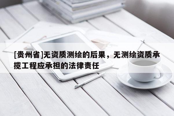 [貴州省]無資質測繪的后果，無測繪資質承攬工程應承擔的法律責任