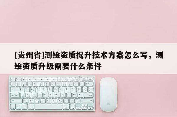 [貴州省]測(cè)繪資質(zhì)提升技術(shù)方案怎么寫，測(cè)繪資質(zhì)升級(jí)需要什么條件