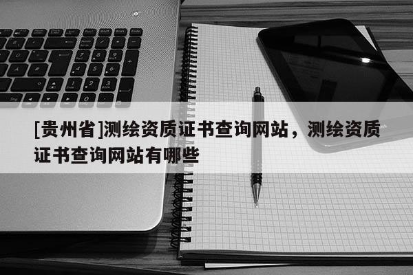 [貴州省]測繪資質證書查詢網站，測繪資質證書查詢網站有哪些