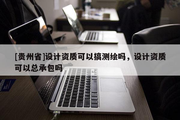 [貴州省]設(shè)計資質(zhì)可以搞測繪嗎，設(shè)計資質(zhì)可以總承包嗎