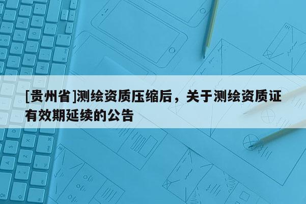 [貴州省]測繪資質壓縮后，關于測繪資質證有效期延續的公告