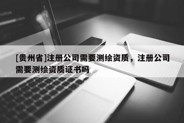 [貴州省]注冊公司需要測繪資質，注冊公司需要測繪資質證書嗎