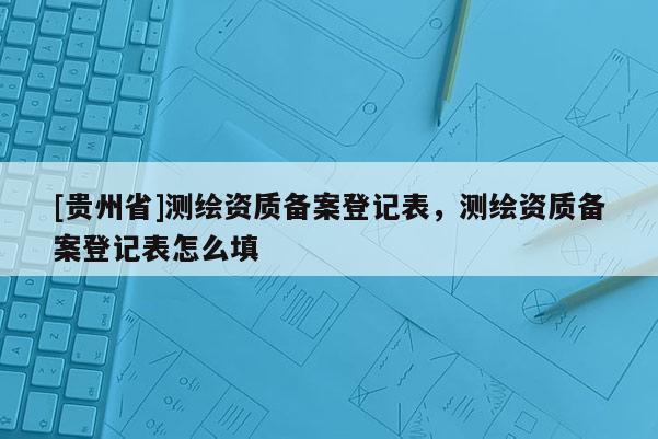 [貴州省]測繪資質備案登記表，測繪資質備案登記表怎么填