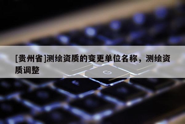 [貴州省]測(cè)繪資質(zhì)的變更單位名稱，測(cè)繪資質(zhì)調(diào)整