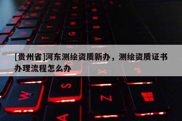 [貴州省]河東測繪資質新辦，測繪資質證書辦理流程怎么辦