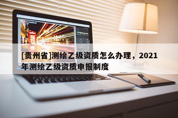 [貴州省]測繪乙級資質怎么辦理，2021年測繪乙級資質申報制度