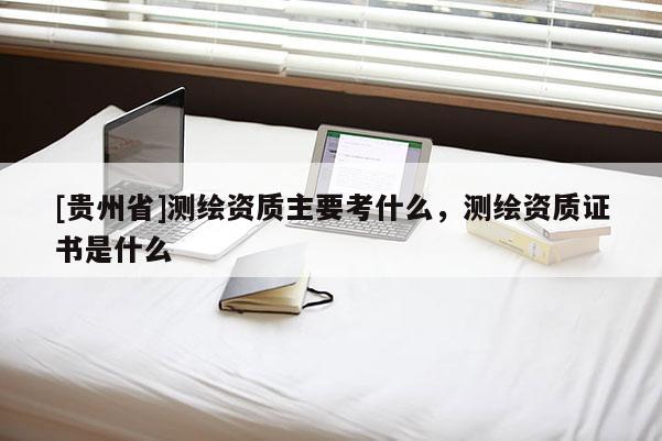 [貴州省]測繪資質主要考什么，測繪資質證書是什么