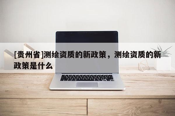 [貴州省]測繪資質的新政策，測繪資質的新政策是什么