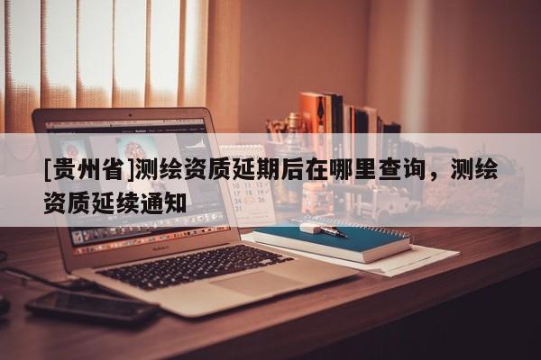 [貴州省]測(cè)繪資質(zhì)延期后在哪里查詢，測(cè)繪資質(zhì)延續(xù)通知