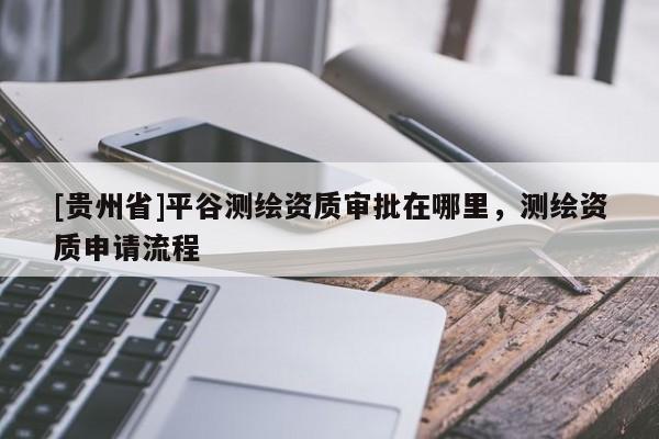 [貴州省]平谷測繪資質審批在哪里，測繪資質申請流程