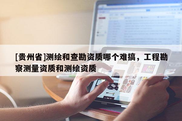 [貴州省]測繪和查勘資質(zhì)哪個難搞，工程勘察測量資質(zhì)和測繪資質(zhì)