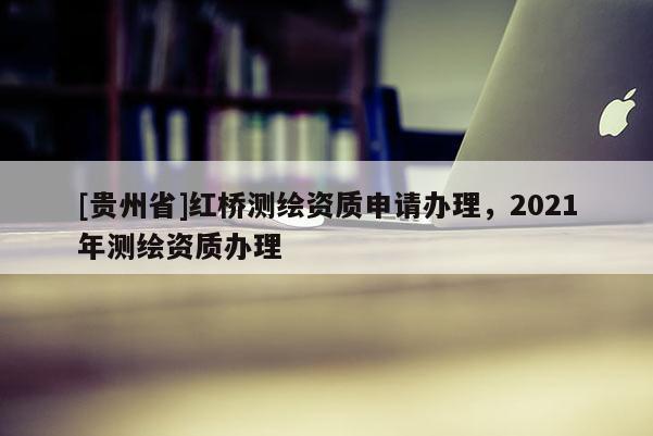 [貴州省]紅橋測繪資質申請辦理，2021年測繪資質辦理