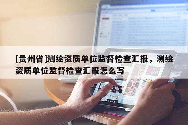 [貴州省]測繪資質(zhì)單位監(jiān)督檢查匯報，測繪資質(zhì)單位監(jiān)督檢查匯報怎么寫