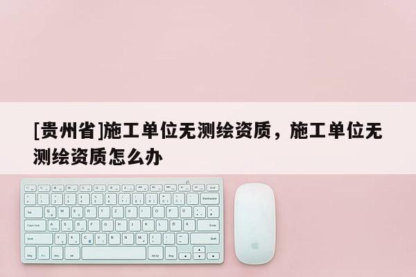 [貴州省]施工單位無測繪資質(zhì)，施工單位無測繪資質(zhì)怎么辦