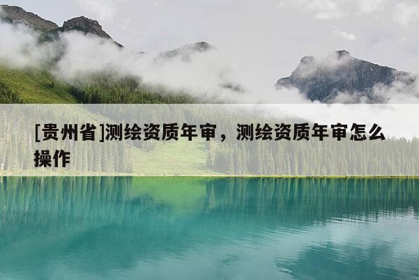 [貴州省]測繪資質(zhì)年審，測繪資質(zhì)年審怎么操作