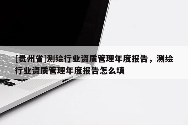 [貴州省]測繪行業資質管理年度報告，測繪行業資質管理年度報告怎么填