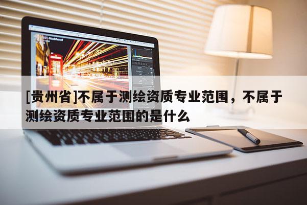 [貴州省]不屬于測繪資質專業范圍，不屬于測繪資質專業范圍的是什么