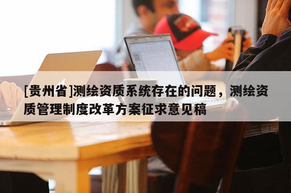 [貴州省]測繪資質系統(tǒng)存在的問題，測繪資質管理制度改革方案征求意見稿