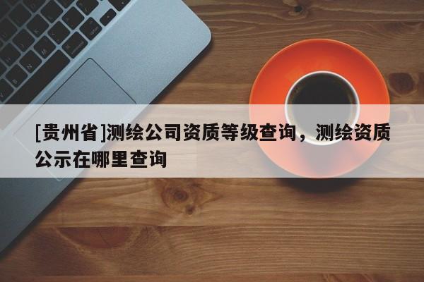 [貴州省]測繪公司資質等級查詢，測繪資質公示在哪里查詢