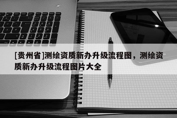 [貴州省]測繪資質新辦升級流程圖，測繪資質新辦升級流程圖片大全