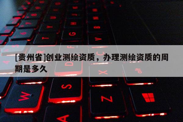 [貴州省]創(chuàng)業(yè)測繪資質(zhì)，辦理測繪資質(zhì)的周期是多久