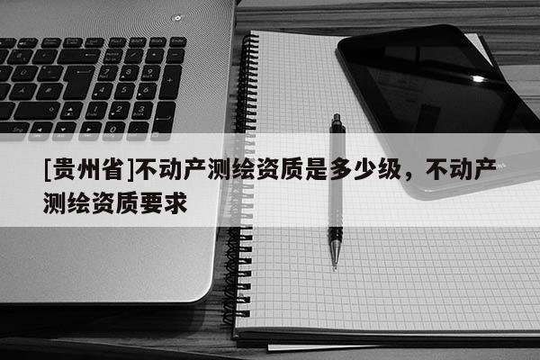 [貴州省]不動產測繪資質是多少級，不動產測繪資質要求